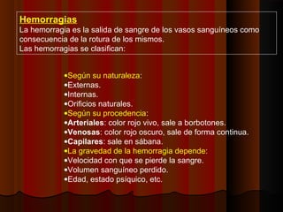 Hemorragias
La hemorragia es la salida de sangre de los vasos sanguíneos como
consecuencia de la rotura de los mismos.
Las hemorragias se clasifican:
•Según su naturaleza:
•Externas.
•Internas.
•Orificios naturales.
•Según su procedencia:
•Arteriales: color rojo vivo, sale a borbotones.
•Venosas: color rojo oscuro, sale de forma continua.
•Capilares: sale en sábana.
•La gravedad de la hemorragia depende:
•Velocidad con que se pierde la sangre.
•Volumen sanguíneo perdido.
•Edad, estado psíquico, etc.
 