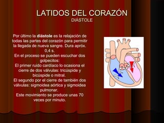 LATIDOS DEL CORAZÓNLATIDOS DEL CORAZÓN
DIÁSTOLEDIÁSTOLE
Por último la diástole es la relajación de
todas las partes del corazón para permitir
la llegada de nueva sangre. Dura apróx.
0,4 s.
En el proceso se pueden escuchar dos
golpecitos:
El primer ruido cardíaco lo ocasiona el
cierre de dos válvulas: tricúspide y
bicúspide o mitral.
El segundo por el cierre de también dos
válvulas: sigmoidea aórtica y sigmoidea
pulmonar.
Este movimiento se produce unas 70
veces por minuto.
 
