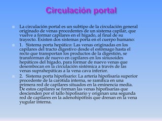 





La circulación portal es un subtipo de la circulación general
originado de venas procedentes de un sistema capilar, que
vuelve a formar capilares en el hígado, al final de su
trayecto. Existen dos sistemas porta en el cuerpo humano:
1. Sistema porta hepático: Las venas originadas en los
capilares del tracto digestivo desde el estómago hasta el
recto que transportan los productos de la digestión, se
transforman de nuevo en capilares en los sinusoides
hepáticos del hígado, para formar de nuevo venas que
desembocan en la circulación sistémica a través de las
venas suprahepáticas a la vena cava inferior.
2. Sistema porta hipofisario: La arteria hipofisaria superior
procedente de la carótida interna, se ramifica en una
primera red de capilares situados en la eminencia media.
De estos capilares se forman las venas hipofisarias que
descienden por el tallo hipofisario y originan una segunda
red de capilares en la adenohipófisis que drenan en la vena
yugular interna.

 
