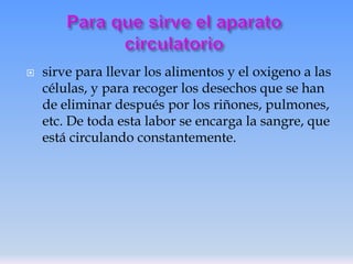 

sirve para llevar los alimentos y el oxigeno a las
células, y para recoger los desechos que se han
de eliminar después por los riñones, pulmones,
etc. De toda esta labor se encarga la sangre, que
está circulando constantemente.

 