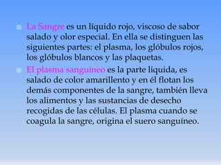 



La Sangre es un líquido rojo, viscoso de sabor
salado y olor especial. En ella se distinguen las
siguientes partes: el plasma, los glóbulos rojos,
los glóbulos blancos y las plaquetas.
El plasma sanguíneo es la parte liquida, es
salado de color amarillento y en él flotan los
demás componentes de la sangre, también lleva
los alimentos y las sustancias de desecho
recogidas de las células. El plasma cuando se
coagula la sangre, origina el suero sanguíneo.

 