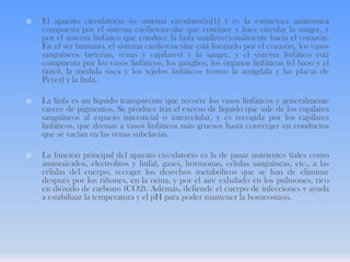 

El aparato circulatorio (o sistema circulatorio[1] ) es la estructura anatómica
compuesta por el sistema cardiovascular que conduce y hace circular la sangre, y
por el sistema linfático que conduce la linfa unidireccionalmente hacia el corazón.
En el ser humano, el sistema cardiovascular está formado por el corazón, los vasos
sanguíneos (arterias, venas y capilares) y la sangre, y el sistema linfático está
compuesto por los vasos linfáticos, los ganglios, los órganos linfáticos (el bazo y el
timo), la médula ósea y los tejidos linfáticos (como la amígdala y las placas de
Peyer) y la linfa.



La linfa es un líquido transparente que recorre los vasos linfáticos y generalmente
carece de pigmentos. Se produce tras el exceso de líquido que sale de los capilares
sanguíneos al espacio intersticial o intercelular, y es recogida por los capilares
linfáticos, que drenan a vasos linfáticos más gruesos hasta converger en conductos
que se vacían en las venas subclavias.



La función principal del aparato circulatorio es la de pasar nutrientes (tales como
aminoácidos, electrolitos y linfa), gases, hormonas, células sanguíneas, etc., a las
células del cuerpo, recoger los desechos metabólicos que se han de eliminar
después por los riñones, en la orina, y por el aire exhalado en los pulmones, rico
en dióxido de carbono (CO2). Además, defiende el cuerpo de infecciones y ayuda
a estabilizar la temperatura y el pH para poder mantener la homeostasis.

 