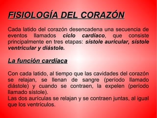FISIOLOGÍA DEL CORAZÓNFISIOLOGÍA DEL CORAZÓN
Cada latido del corazón desencadena una secuencia de
eventos llamados ciclo cardíaco, que consiste
principalmente en tres etapas: sístole auricular, sístole
ventricular y diástole.
La función cardíacaLa función cardíaca
Con cada latido, al tiempo que las cavidades del corazón
se relajan, se llenan de sangre (período llamado
diástole) y cuando se contraen, la expelen (período
llamado sístole).
Las dos aurículas se relajan y se contraen juntas, al igual
que los ventrículos.
 