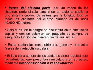 
Venas del sistema porta: por las venas de los
sistemas porta circula sangre de un sistema capilar a
otro sistema capilar. Se estima que la longitud total de
todos los capilares del cuerpo humano es de unos
40.000 kilómetros.

Sólo el 5% de la sangre se encuentra en la circulación
capilar y con un volumen tan pequeño de sangre, se
asegura la función de intercambio de sustancias.

Estas sustancias son nutrientes, gases y productos
finales del metabolismo celular.

El flujo de la sangre de los capilares viene regulado por
las arteriolas, que presentan musculatura en su pared,
mediante vasoconstricción o vasodilatación.
 