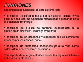 FUNCIONESFUNCIONES
Las principales funciones de este sistema son:

Transporte de oxígeno hasta todas nuestras células vivas
para que realicen las funciones metabólicas necesarias para
la obtención de energía.

Transporte del dióxido de carbono (subproducto de la
oxidación de azúcares, lípidos y proteínas).

Transporte de los desechos metabólicos que se eliminarán
después por los riñones (orina)

Transporte de sustancias necesarias para la vida como
sales, vitaminas, azúcares, hormonas...

Transporte de energía calorífica desde las regiones internas
del cuerpo hasta la piel.
 