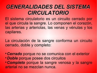 GENERALIDADES DEL SISTEMAGENERALIDADES DEL SISTEMA
CIRCULATORIOCIRCULATORIO
El sistema circulatorio es un circuito cerrado por
el que circula la sangre. Lo componen el corazón,
las arterias y arteriolas, las venas y vénulas y los
capilares.
La circulación de la sangre conforma un circuito
cerrado, doble y completo:

Cerrado porque no se comunica con el exterior

Doble porque posee dos circuitos

Completo porque la sangre venosa y la sangre
arterial no se mezclan nunca.
 