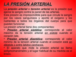 LA PRESIÓN ARTERIALLA PRESIÓN ARTERIAL
La presión arterial o tensión arterial es la presión que
ejerce la sangre contra la pared de las arterias.
Esta presión es imprescindible para que circule la sangre
por los vasos sanguíneos y aporte el oxígeno y los
nutrientes a todos los órganos del cuerpo para que
puedan funcionar.
La presión arterial tiene dos componentes:

Presión arterial sistólica: corresponde al valor
máximo de la tensión arterial en sístole cuando el
corazón late.

Presión arterial diastólica: corresponde al valor
mínimo de la tensión arterial cuando el corazón está en
diástole o entre latidos cardíacos.

El aparato que mide la presión arterial se llama
esfigmomanómetro y el lugar habitual de su medida es el
brazo.
 