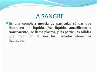LA SANGRE
Es una compleja mezcla de partículas sólidas que
flotan en un líquido. Ese líquido, amarillento y
transparente, se llama plasma, y las partículas sólidas
que flotan en él son los llamados elementos
figurados,.
 