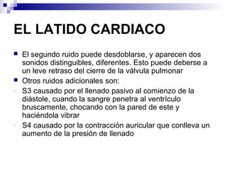 EL LATIDO CARDIACO
 El segundo ruido puede desdoblarse, y aparecen dos
sonidos distinguibles, diferentes. Esto puede deberse a
un leve retraso del cierre de la válvula pulmonar
 Otros ruidos adicionales son:
- S3 causado por el llenado pasivo al comienzo de la
diástole, cuando la sangre penetra al ventrículo
bruscamente, chocando con la pared de este y
haciéndola vibrar
- S4 causado por la contracción auricular que conlleva un
aumento de la presión de llenado
 