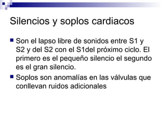 Silencios y soplos cardiacos
 Son el lapso libre de sonidos entre S1 y
S2 y del S2 con el S1del próximo ciclo. El
primero es el pequeño silencio el segundo
es el gran silencio.
 Soplos son anomalías en las válvulas que
conllevan ruidos adicionales
 
