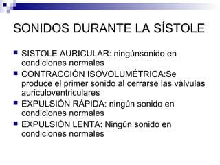 SONIDOS DURANTE LA SÍSTOLE
 SISTOLE AURICULAR: ningúnsonido en
condiciones normales
 CONTRACCIÓN ISOVOLUMÉTRICA:Se
produce el primer sonido al cerrarse las válvulas
auriculoventriculares
 EXPULSIÓN RÁPIDA: ningún sonido en
condiciones normales
 EXPULSIÓN LENTA: Ningún sonido en
condiciones normales
 