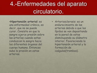 4.-Enfermedades del aparato
circulatorio.
•Hipertensión arterial: es
una enfermedad crónica, es
decir, que no se puede
curar. Consiste en que la
sangre ejerce presión sobre
las arterias cuando estas
conduzcan la sangre hacia
los diferentes órganos del
cuerpo humano. Entonces
sube la presión en estas
arterias.
• Arteriosclerosis: es un
endurecimiento de las
arterias debido a que los
lípidos se van depositando
en la pared de estas
disminuyendo su diámetro
interior. Favoreciendo la
hipertensión arterial y la
formación de
coágulos(trombos).
 