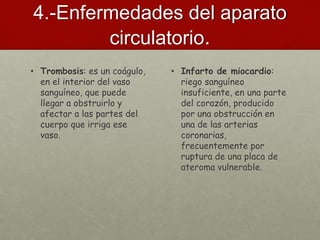 4.-Enfermedades del aparato
circulatorio.
• Trombosis: es un coágulo,
en el interior del vaso
sanguíneo, que puede
llegar a obstruirlo y
afectar a las partes del
cuerpo que irriga ese
vaso.
• Infarto de miocardio:
riego sanguíneo
insuficiente, en una parte
del corazón, producido
por una obstrucción en
una de las arterias
coronarias,
frecuentemente por
ruptura de una placa de
ateroma vulnerable.
 