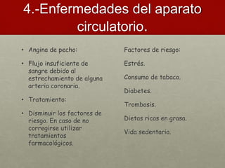 4.-Enfermedades del aparato
circulatorio.
• Angina de pecho:
• Flujo insuficiente de
sangre debido al
estrechamiento de alguna
arteria coronaria.
• Tratamiento:
• Disminuir los factores de
riesgo. En caso de no
corregirse utilizar
tratamientos
farmacológicos.
Factores de riesgo:
Estrés.
Consumo de tabaco.
Diabetes.
Trombosis.
Dietas ricas en grasa.
Vida sedentaria.
 
