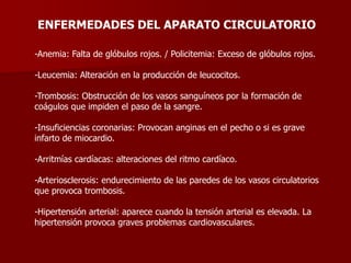 ENFERMEDADES DEL APARATO CIRCULATORIO
-Anemia: Falta de glóbulos rojos. / Policitemia: Exceso de glóbulos rojos.
-Leucemia: Alteración en la producción de leucocitos.
-Trombosis: Obstrucción de los vasos sanguíneos por la formación de
coágulos que impiden el paso de la sangre.
-Insuficiencias coronarias: Provocan anginas en el pecho o si es grave
infarto de miocardio.
-Arritmías cardíacas: alteraciones del ritmo cardíaco.
-Arteriosclerosis: endurecimiento de las paredes de los vasos circulatorios
que provoca trombosis.
-Hipertensión arterial: aparece cuando la tensión arterial es elevada. La
hipertensión provoca graves problemas cardiovasculares.
 