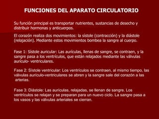 FUNCIONES DEL APARATO CIRCULATORIO
Su función principal es transportar nutrientes, sustancias de desecho y
distribuir hormonas y anticuerpos.
El corazón realiza dos movimientos: la sístole (contracción) y la diástole
(relajación). Mediante estos movimientos bombea la sangre al cuerpo.
Fase 1: Sístole auricular: Las aurículas, llenas de sangre, se contraen, y la
sangre pasa a los ventrículos, que están relajados mediante las válvulas
aurículo- ventriculares.
Fase 2: Sístole ventricular: Los ventrículos se contraen, al mismo tiempo, las
válvulas aurículo-ventriculares se abren y la sangre sale del corazón a las
arterias.
Fase 3: Diástole: Las aurículas, relajadas, se llenan de sangre. Los
ventrículos se relajan y se preparan para un nuevo ciclo. La sangre pasa a
los vasos y las válvulas arteriales se cierran.
 