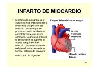 30
INFARTO DE MIOCARDIO
• El infarto de miocardio es el
cuadro clínico producido por la
muerte de una porción del
músculo cardíaco que se
produce cuando se obstruye
completamente una arteria
coronaria. Cuando se produce
la obstrucción se suprime el
aporte sanguíneo.Si el
músculo cardíaco carece de
oxígeno durante demasiado
tiempo, el tejido de esa zona
muere y no se regenera.
 