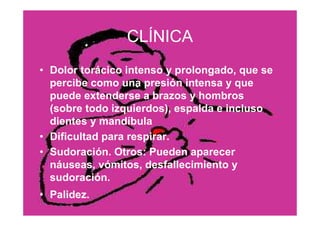 31
CLÍNICA
• Dolor torácico intenso y prolongado, que se
percibe como una presión intensa y que
puede extenderse a brazos y hombros
(sobre todo izquierdos), espalda e incluso
dientes y mandíbula
• Dificultad para respirar.
• Sudoración. Otros: Pueden aparecer
náuseas, vómitos, desfallecimiento y
sudoración.
• Palidez.
 