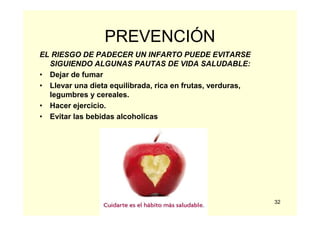 32
PREVENCIÓN
EL RIESGO DE PADECER UN INFARTO PUEDE EVITARSE
SIGUIENDO ALGUNAS PAUTAS DE VIDA SALUDABLE:
• Dejar de fumar
• Llevar una dieta equilibrada, rica en frutas, verduras,
legumbres y cereales.
• Hacer ejercicio.
• Evitar las bebidas alcoholicas
 