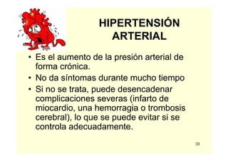 33
HIPERTENSIÓN
ARTERIAL
• Es el aumento de la presión arterial de
forma crónica.
• No da síntomas durante mucho tiempo
• Si no se trata, puede desencadenar
complicaciones severas (infarto de
miocardio, una hemorragia o trombosis
cerebral), lo que se puede evitar si se
controla adecuadamente.
 