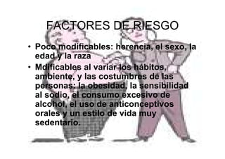 34
FACTORES DE RIESGO
• Poco modificables: herencia, el sexo, la
edad y la raza
• Mdificables al variar los hábitos,
ambiente, y las costumbres de las
personas: la obesidad, la sensibilidad
al sodio, el consumo excesivo de
alcohol, el uso de anticonceptivos
orales y un estilo de vida muy
sedentario.
 