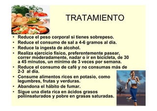 35
TRATAMIENTO
• Reduce el peso corporal si tienes sobrepeso.
• Reduce el consumo de sal a 4-6 gramos al día.
• Reduce la ingesta de alcohol.
• Realiza ejercicio físico, preferentemente pasear,
correr moderadamente, nadar o ir en bicicleta, de 30
a 45 minutos, un mínimo de 3 veces por semana.
• Reduce el consumo de café y no consumas más de
2-3 al día.
• Consume alimentos ricos en potasio, como
legumbres, frutas y verduras.
• Abandona el hábito de fumar.
• Sigue una dieta rica en ácidos grasos
poliinsaturados y pobre en grasas saturadas.
 