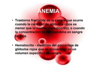 36
ANEMIA
• Trastorno frecuente de la sangre que ocurre
cuando la cantidad de glóbulos rojos es
menor que lo normal (hematocrito), o cuando
la concentración de hemoglobina en sangre
es baja.
• Hematocrito - medición del porcentaje de
glóbulos rojos que se encuentran en un
volumen específico de sangre.
 
