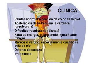 38
CLÍNICA
• Palidez anormal o pérdida de color en la piel
• Aceleración de la frecuencia cardíaca
(taquicardia)
• Dificultad respiratoria (disnea)
• Falta de energía, o cansancio injustificado
(fatiga)
• Mareos o vértigo, especialmente cuando se
está de pie
• Dolores de cabeza
• Irritabilidad
 