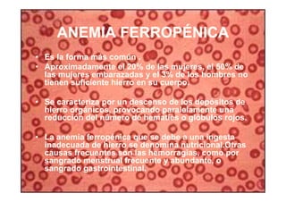 39
ANEMIA FERROPÉNICA
• Es la forma más común .
• Aproximadamente el 20% de las mujeres, el 50% de
las mujeres embarazadas y el 3% de los hombres no
tienen suficiente hierro en su cuerpo.
• Se caracteriza por un descenso de los depósitos de
hierro orgánicos, provocando paralelamente una
reducción del número de hematíes o glóbulos rojos.
• La anemia ferropénica que se debe a una ingesta
inadecuada de hierro se denomina nutricional.Otras
causas frecuentes son las hemorragias, como por
sangrado menstrual frecuente y abundante, o
sangrado gastrointestinal.
 