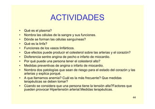 44
ACTIVIDADES
• Qué es el plasma?
• Nombra las células de la sangre y sus funciones.
• Dónde se forman las células sanguíneas?
• Qué es la linfa?
• Funciones de los vasos linfárticos.
• Que efectos puede producir el colesterol sobre las arterias y el corazón?
• Dioferencia sentre angina de pecho e infarto de miocardio.
• Por qué puede una persona tener el colesterol alto?
• Medidas preventivas de angina o infarto de miocardio.
• Nombra dos patologías que sean de riesgo para el estado del corazón y las
arterias y explica porqué.
• A que llamamos anemia? Cuál es la más frecuente? Que medidas
terapéuticas se deben tomar?
• Cúando se considera que una persona tiene la tensión alta?Factores que
pueden provocar Hipertensión arterial.Medidas terapéuticas.
 