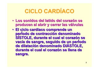 8
CICLO CARDÍACO
•• Los sonidos del latido del corazLos sonidos del latido del corazóón sen se
producen al abrir y cerrar las vproducen al abrir y cerrar las váálvulaslvulas
•• El ciclo cardiaco comprende unEl ciclo cardiaco comprende un
perperÍÍodoodo de contraccide contraccióón denominadon denominado
SSÍÍSTOLE, durante el cual el corazSTOLE, durante el cual el corazóón sen se
vacvacíía de sangre, seguido de una de sangre, seguido de un perperÍÍodoodo
de dilatacide dilatacióón denominado DIn denominado DIÁÁSTOLE,STOLE,
durante el cual el corazdurante el cual el corazóón se llena den se llena de
sangre.sangre.
 
