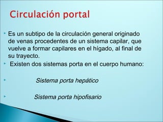  Es un subtipo de la circulación general originado
de venas procedentes de un sistema capilar, que
vuelve a formar capilares en el hígado, al final de
su trayecto.
 Existen dos sistemas porta en el cuerpo humano:
 Sistema porta hepático
 Sistema porta hipofisario
 