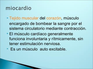  Tejido muscular del corazón, músculo
encargado de bombear la sangre por el
sistema circulatorio mediante contracción.
 El músculo cardíaco generalmente
funciona involuntaria y rítmicamente, sin
tener estimulación nerviosa.
 Es un músculo auto excitable.
 