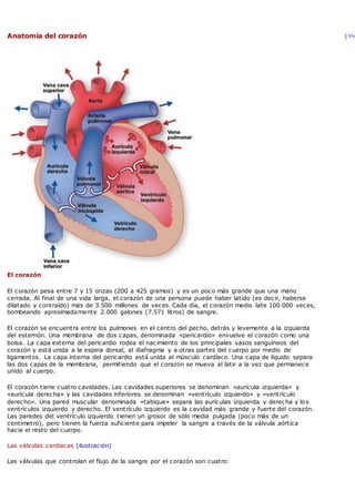 Anatomía del corazón | Sha
El corazón
El corazón pesa entre 7 y 15 onzas (200 a 425 gramos) y es un poco más grande que una mano
cerrada. Al final de una vida larga, el corazón de una persona puede haber latido (es decir, haberse
dilatado y contraído) más de 3.500 millones de veces. Cada día, el corazón medio late 100.000 veces,
bombeando aproximadamente 2.000 galones (7.571 litros) de sangre.
El corazón se encuentra entre los pulmones en el centro del pecho, detrás y levemente a la izquierda
del esternón. Una membrana de dos capas, denominada «pericardio» envuelve el corazón como una
bolsa. La capa externa del pericardio rodea el nacimiento de los principales vasos sanguíneos del
corazón y está unida a la espina dorsal, al diafragma y a otras partes del cuerpo por medio de
ligamentos. La capa interna del pericardio está unida al músculo cardíaco. Una capa de líquido separa
las dos capas de la membrana, permitiendo que el corazón se mueva al latir a la vez que permanece
unido al cuerpo.
El corazón tiene cuatro cavidades. Las cavidades superiores se denominan «aurícula izquierda» y
«aurícula derecha» y las cavidades inferiores se denominan «ventrículo izquierdo» y «ventrículo
derecho». Una pared muscular denominada «tabique» separa las aurículas izquierda y derecha y los
ventrículos izquierdo y derecho. El ventrículo izquierdo es la cavidad más grande y fuerte del corazón.
Las paredes del ventrículo izquierdo tienen un grosor de sólo media pulgada (poco más de un
centímetro), pero tienen la fuerza suficiente para impeler la sangre a través de la válvula aórtica
hacia el resto del cuerpo.
Las válvulas cardíacas (ilustración)
Las válvulas que controlan el flujo de la sangre por el corazón son cuatro:
 