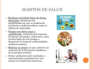 HABITOS DE SALUD
 Realizar actividad física de forma
frecuente: disminuye las
posibilidades de que se produzcan
accidentes cardiovasculares como el
infarto de miocardio.
 Seguir una dieta sana y
equilibrada: reducción del consumo
de grasas saturadas, colesterol y unos
niveles bajos de sal ayudan a
disminuir el riesgo de enfermedades
cardiovasculares.
 Reducir el estrés: ya que, provoca un
aumento de la frecuencia cardíaca y
de la presión arterial.
 Evitar ambientes mal ventilados o
contaminados y proteger las vías
aéreas en condiciones adversas.
 
