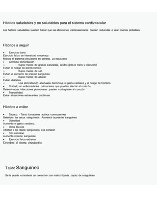 Hábitos saludables y no saludables para el sistema cardivascular
Los hábitos saludables pueden hacer que las afecciones cardiovascilares queden reducidas o sean menos probables
Hábitos a seguir
 Ejercicio diario
Ejercicio físico de intensidad moderada
Mejora el sistema circulatorio en general. Lo robustece
 Correcta alimentación
o Bajos niveles de grasas saturadas, ácidos grasos trans y colesterol
Evitan el riesgo de aterosclerosis
o Bajos niveles de sal
Evitan el aumento de presión sanguínea
o Bajos niveles de azucar
Evitan diabetes
o Una alimnetación adecuada disminuye el gasto cardiaco y el riesgo de trombos
 Cuidado en enfermedades pulmonares que puedan afectar al corazón
Determinadas infecciones pulmonares pueden contagiarse al corazón
 Tranquilidad
Evitar situaciones estresantes continuas
Hábitos a evitar
 Tabaco. - Tanto fumadores activos como pasivos
Deteriora los vasos sanguíneos. Aumenta la presión sanguínea
 Obesidad
Aumenta el gasto cardiaco.
 Otros tóxicos
Afectan a los vasos sanguíneos o al corazón
 Frío excesivo
Aumenta presión sanguínea
 Ejercicio físico extremo
Deteriora el sitema circulatorio
Tejido Sanguíneo
Se le puede considerar un conectivo con matriz líquida, capaz de coagularse
 