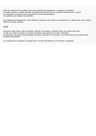 Todos los elementos de la sangre tienen gran capacidad de regeneración y adaptación al ambiente
En medios pobres en oxígeno aumneta la cantidad de eritrocitos (por eso se realiza entrenamineto en altura)
Las infecciones aumenta el nímero de linfocitos del tipo correspondiente
Los parásitos y las alergias los eosinófilos
Esta capacidad de regeneración está mediada por hormonas que inciden en la reproducción y diferenciación de las células
madre de los tipos celulares.
Linfa
Existe otro medio líquido interno importante además de la sangre y el líquido tisular; es la denominada linfa
La linfa es un fluído de regreso a la sangre del plasma que escapa de los vasos sanguíneos
Se aprovecha este sistema para transporte de lípidos absorbidos en el intestino y la comunicación de los linfocitos para
combatir enfermedades
La composición es semejante a la sangre pero con más más linfocitos y sin eritrocitos ni plaquetas
 