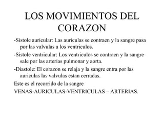 LOS MOVIMIENTOS DEL CORAZON -Sistole auricular: Las auriculas se contraen y la sangre pasa por las valvulas a los ventriculos. -Sistole ventricular: Los ventriculos se contraen y la sangre sale por las arterias pulmonar y aorta. -Diastole: El corazon se relaja y la sangre entra por las auriculas las valvulas estan cerradas. Este es el recorrido de la sangre VENAS-AURICULAS-VENTRICULAS – ARTERIAS. 