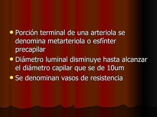  Porción terminal de una arteriola se
  denomina metarteriola o esfínter
  precapilar
 Diámetro luminal disminuye hasta alcanzar
  el diámetro capilar que se de 10um
 Se denominan vasos de resistencia
 