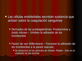    Las células endoteliales secretan sustancia que
    actúan sobre la coagulación sanguínea

       Derivados de las prostaglandinas: Prostaciclina y
        óxido nitroso – Inhiben la adhesión de los
        trombocitos

       Factor de von Wille-brand – Favorece la adhesión de
        los trombocitos a la pared vascular,
            Se almacena en los gránulos de Wiebel. Palade - Solo en el
             endotelio de las arterias
 