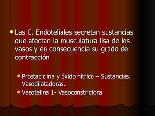    Las C. Endoteliales secretan sustancias
    que afectan la musculatura lisa de los
    vasos y en consecuencia su grado de
    contracción

     Prostaciclinay óxido nítrico – Sustancias.
      Vasodilatadoras.
     Vasotelina 1- Vasoconstrictora
 