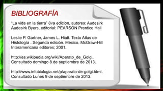 “La vida en la tierra” 8va edicion, autores: Audesirk
Audesirk Byers, editorial: PEARSON Prentice Hall
Leslie P. Gartner, James L. Hiatt. Texto Atlas de
Histología . Segunda edición. Mexico. McGraw-Hill
Interamericana editores; 2001.
http://es.wikipedia.org/wiki/Aparato_de_Golgi.
Consultado domingo 8 de septiembre de 2013.
http://www.infobiologia.net/p/aparato-de-golgi.html.
Consultado Lunes 9 de septiembre de 2013.
BIBLIOGRAFÍA
 