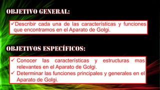 Describir cada una de las características y funciones
que encontramos en el Aparato de Golgi.
 Conocer las características y estructuras mas
relevantes en el Aparato de Golgi.
 Determinar las funciones principales y generales en el
Aparato de Golgi.
 
