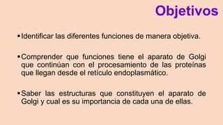 Objetivos
Identificar las diferentes funciones de manera objetiva.
Comprender que funciones tiene el aparato de Golgi
que continúan con el procesamiento de las proteínas
que llegan desde el retículo endoplasmático.
Saber las estructuras que constituyen el aparato de
Golgi y cual es su importancia de cada una de ellas.
 