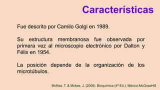 McKee, T. & Mckee, J. (2009). Bioquímica (4ª Ed.). México:McGrawHill
Fue descrito por Camilo Golgi en 1989.
Su estructura membranosa fue observada por
primera vez al microscopio electrónico por Dalton y
Félix en 1954.
La posición depende de la organización de los
microtúbulos.
Características
 