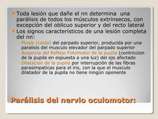 Parálisis del nervio oculomotor:Parálisis del nervio oculomotor:
Toda lesión que dañe el nn determina una
parálisis de todos los músculos extrinsecos, con
excepción del oblicuo superior y del recto lateral
Los signos característicos de una lesión completa
del nn:
◦ Ptosis (caida) del parpado superior, producida por una
paralisis del musculo elevador del parpado superior
◦ Ausencia del Reflejo Fotomotor de la pupila (contriccion
de la pupila en espuesta a una luz) del ojo afectado
◦ Dilatacion de la pupila por interrupción de las fibras
parasimpaticas para el iris, con la que el musculo
dilatador de la pupila no tiene ningún oponente
 