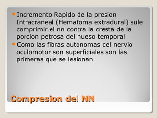 Compresion del NNCompresion del NN
Incremento Rapido de la presion
Intracraneal (Hematoma extradural) sule
comprimir el nn contra la cresta de la
porcion petrosa del hueso temporal
Como las fibras autonomas del nervio
oculomotor son superficiales son las
primeras que se lesionan
 