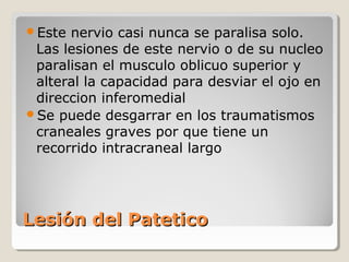 Lesión del PateticoLesión del Patetico
Este nervio casi nunca se paralisa solo.
Las lesiones de este nervio o de su nucleo
paralisan el musculo oblicuo superior y
alteral la capacidad para desviar el ojo en
direccion inferomedial
Se puede desgarrar en los traumatismos
craneales graves por que tiene un
recorrido intracraneal largo
 