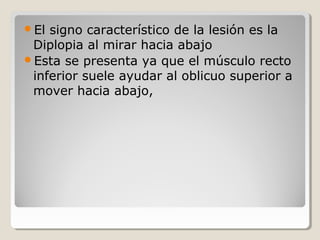 El signo característico de la lesión es la
Diplopia al mirar hacia abajo
Esta se presenta ya que el músculo recto
inferior suele ayudar al oblicuo superior a
mover hacia abajo,
 
