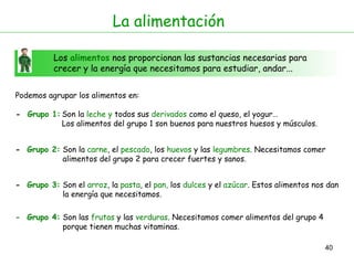 40
La alimentación
Los alimentos nos proporcionan las sustancias necesarias para
crecer y la energía que necesitamos para estudiar, andar...
Podemos agrupar los alimentos en:
- Grupo 1:
- Grupo 2:
Son la leche y todos sus derivados como el queso, el yogur…
Los alimentos del grupo 1 son buenos para nuestros huesos y músculos.
Son la carne, el pescado, los huevos y las legumbres. Necesitamos comer
alimentos del grupo 2 para crecer fuertes y sanos.
- Grupo 3: Son el arroz, la pasta, el pan, los dulces y el azúcar. Estos alimentos nos dan
la energía que necesitamos.
- Grupo 4: Son las frutas y las verduras. Necesitamos comer alimentos del grupo 4
porque tienen muchas vitaminas.
 